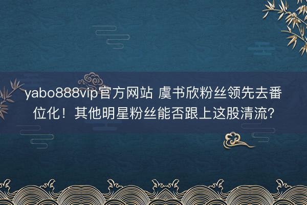 yabo888vip官方网站 虞书欣粉丝领先去番位化！其他明星粉丝能否跟上这股清流？