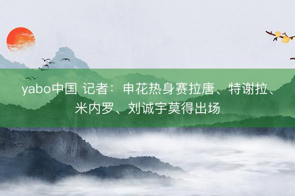 yabo中国 记者：申花热身赛拉唐、特谢拉、米内罗、刘诚宇莫得出场