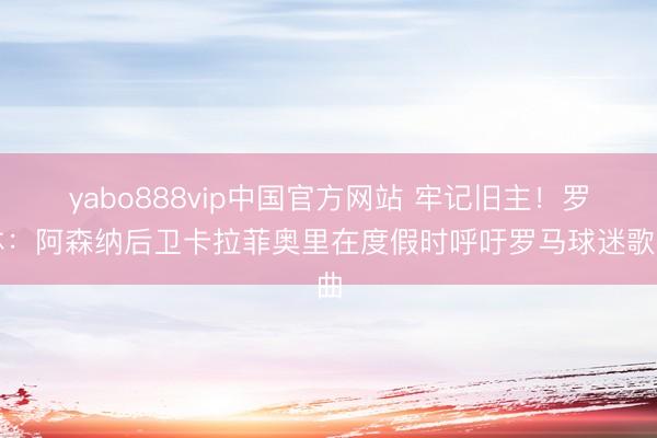 yabo888vip中国官方网站 牢记旧主!罗体:阿森纳后卫卡拉菲奥里在度假时呼吁罗马球迷歌曲