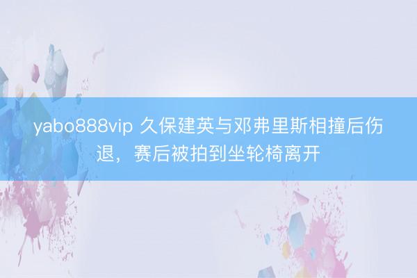 yabo888vip 久保建英与邓弗里斯相撞后伤退，赛后被拍到坐轮椅离开