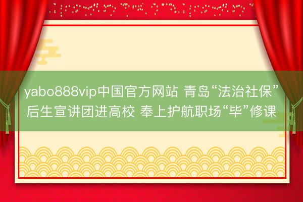 yabo888vip中国官方网站 青岛“法治社保”后生宣讲团进高校 奉上护航职场“毕”修课