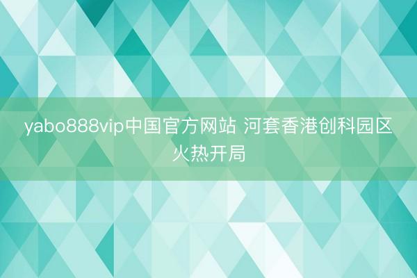 yabo888vip中国官方网站 河套香港创科园区火热开局