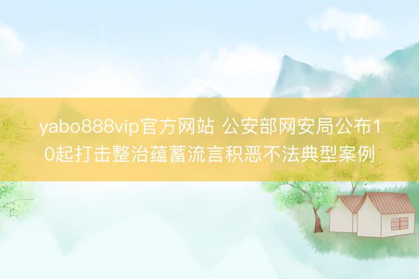 yabo888vip官方网站 公安部网安局公布10起打击整治蕴蓄流言积恶不法典型案例