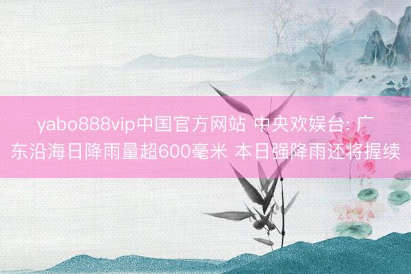 yabo888vip中国官方网站 中央欢娱台: 广东沿海日降雨量超600毫米 本日强降雨还将握续