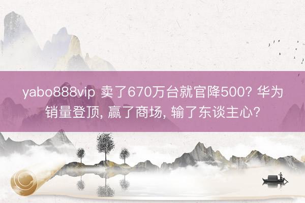 yabo888vip 卖了670万台就官降500? 华为销量登顶， 赢了商场， 输了东谈主心?