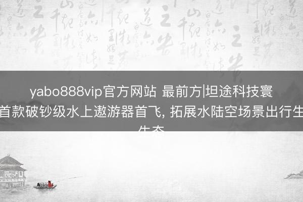 yabo888vip官方网站 最前方|坦途科技寰宇首款破钞级水上遨游器首飞， 拓展水陆空场景出行生态