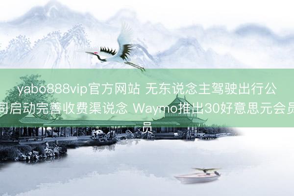 yabo888vip官方网站 无东说念主驾驶出行公司启动完善收费渠说念 Waymo推出30好意思元会员