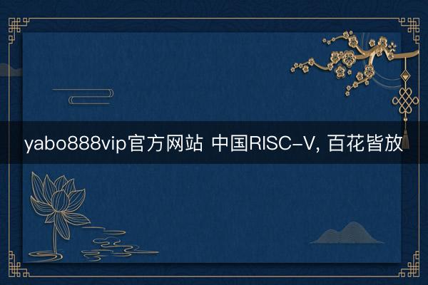 yabo888vip官方网站 中国RISC-V， 百花皆放