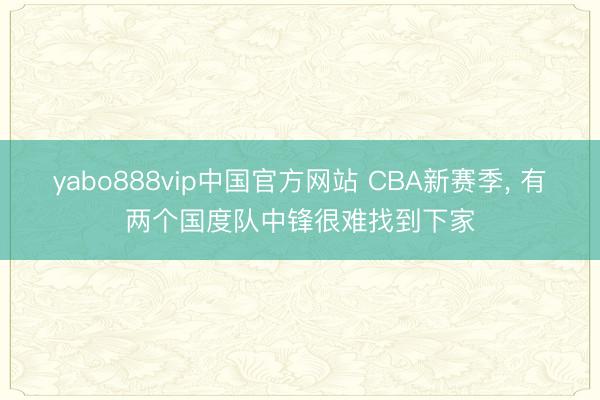 yabo888vip中国官方网站 CBA新赛季， 有两个国度队中锋很难找到下家