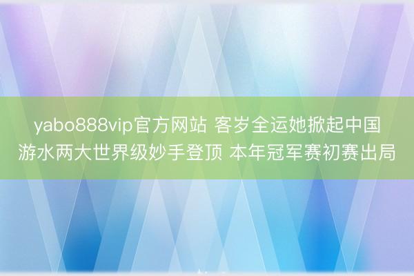yabo888vip官方网站 客岁全运她掀起中国游水两大世界级妙手登顶 本年冠军赛初赛出局