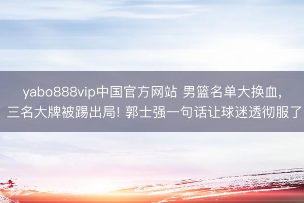 yabo888vip中国官方网站 男篮名单大换血, 三名大牌被踢出局! 郭士强一句话让球迷透彻服了