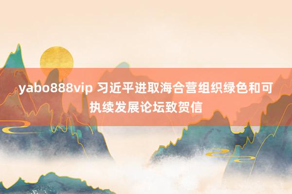 yabo888vip 习近平进取海合营组织绿色和可执续发展论坛致贺信