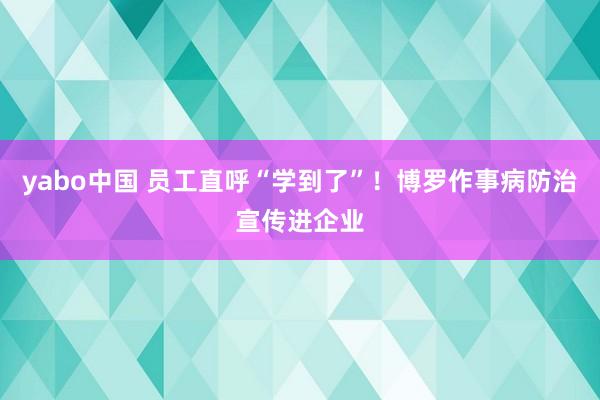 yabo中国 员工直呼“学到了”！博罗作事病防治宣传进企业