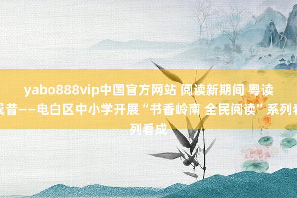 yabo888vip中国官方网站 阅读新期间 粤读向曩昔——电白区中小学开展“书香岭南 全民阅读”系列看成