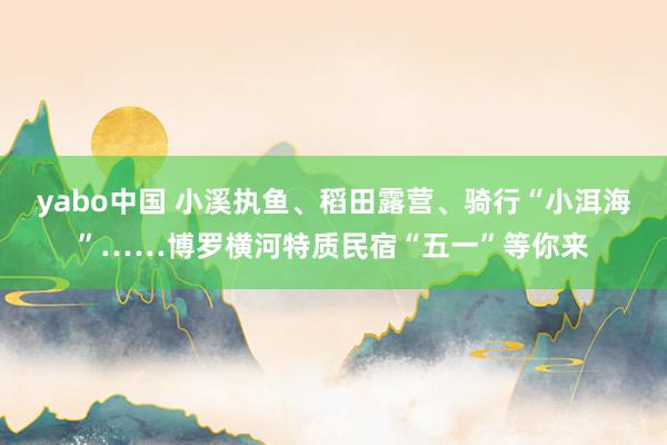 yabo中国 小溪执鱼、稻田露营、骑行“小洱海”……博罗横河特质民宿“五一”等你来