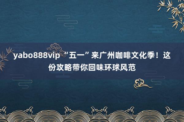 yabo888vip “五一”来广州咖啡文化季！这份攻略带你回味环球风范