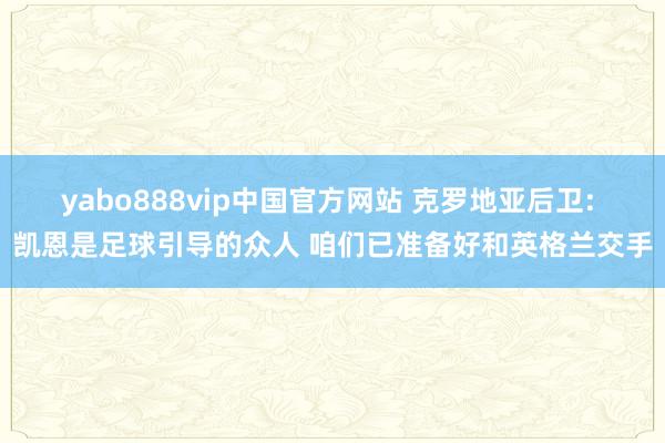 yabo888vip中国官方网站 克罗地亚后卫: 凯恩是足球引导的众人 咱们已准备好和英格兰交手