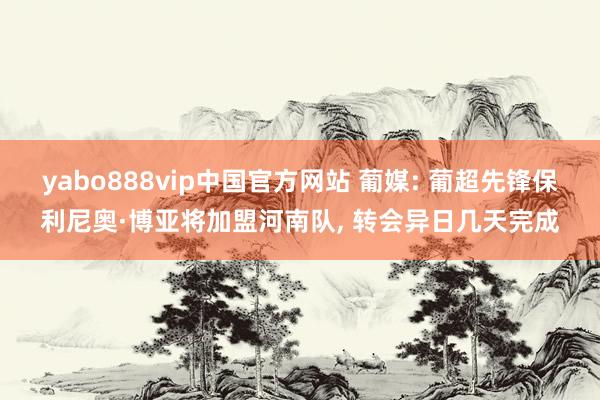 yabo888vip中国官方网站 葡媒: 葡超先锋保利尼奥·博亚将加盟河南队， 转会异日几天完成