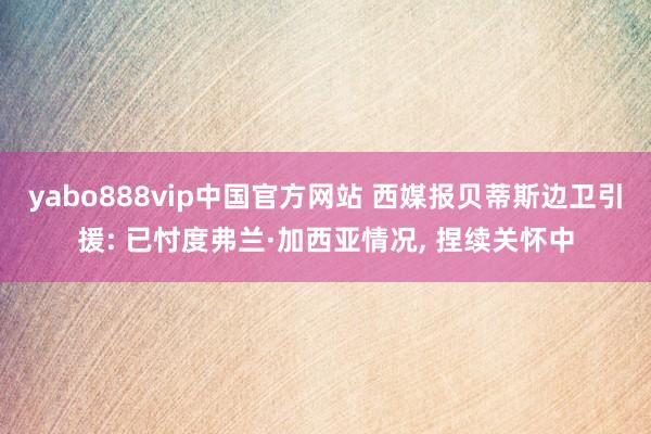 yabo888vip中国官方网站 西媒报贝蒂斯边卫引援: 已忖度弗兰·加西亚情况， 捏续关怀中