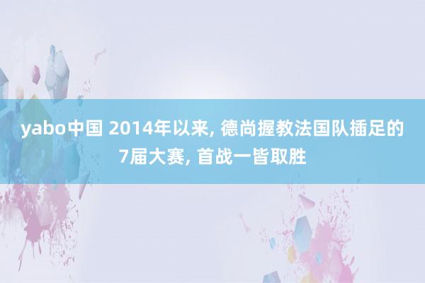 yabo中国 2014年以来， 德尚握教法国队插足的7届大赛， 首战一皆取胜