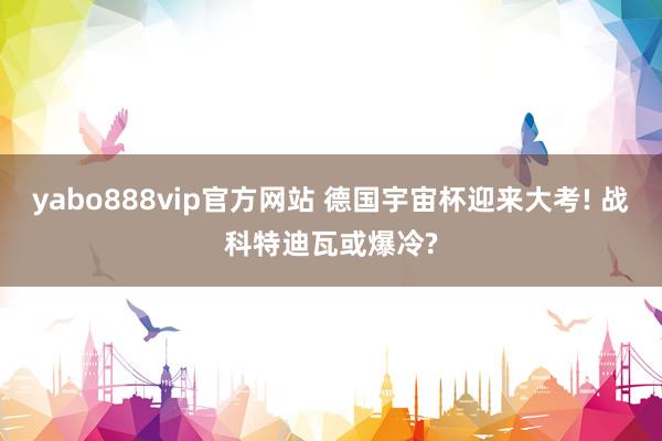 yabo888vip官方网站 德国宇宙杯迎来大考! 战科特迪瓦或爆冷?