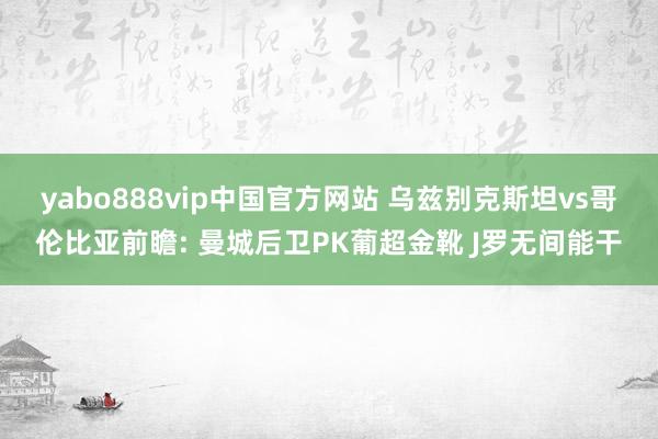 yabo888vip中国官方网站 乌兹别克斯坦vs哥伦比亚前瞻: 曼城后卫PK葡超金靴 J罗无间能干