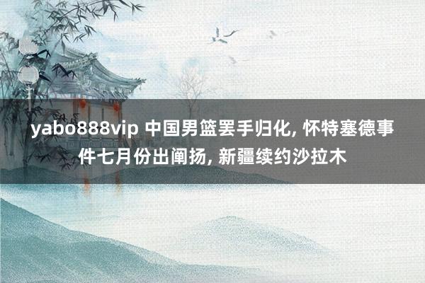 yabo888vip 中国男篮罢手归化， 怀特塞德事件七月份出阐扬， 新疆续约沙拉木