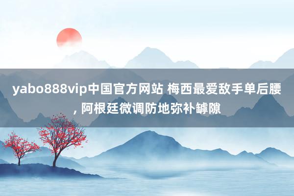 yabo888vip中国官方网站 梅西最爱敌手单后腰， 阿根廷微调防地弥补罅隙