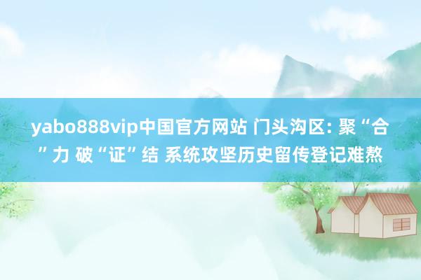 yabo888vip中国官方网站 门头沟区: 聚“合”力 破“证”结 系统攻坚历史留传登记难熬