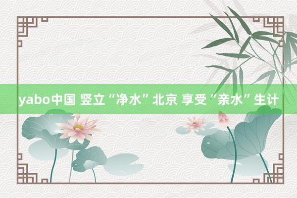 yabo中国 竖立“净水”北京 享受“亲水”生计