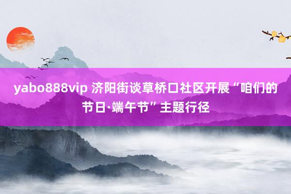 yabo888vip 济阳街谈草桥口社区开展“咱们的节日·端午节”主题行径