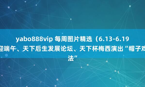 yabo888vip 每周图片精选（6.13-6.19）| 迎端午、天下后生发展论坛、天下杯梅西演出“帽子戏法”