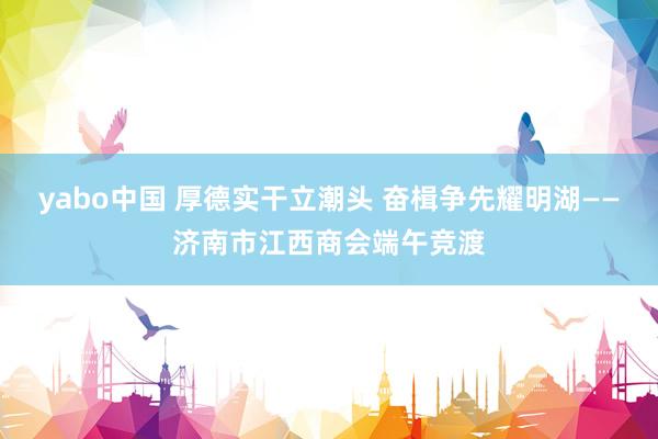 yabo中国 厚德实干立潮头 奋楫争先耀明湖——济南市江西商会端午竞渡