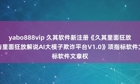 yabo888vip 久其软件新注册《久其里面狂放评价与里面狂放解说AI大模子欺诈平台V1.0》项指标软件文章权