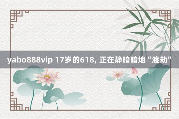 yabo888vip 17岁的618, 正在静暗暗地“渡劫”