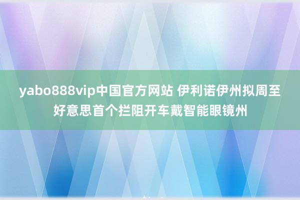 yabo888vip中国官方网站 伊利诺伊州拟周至好意思首个拦阻开车戴智能眼镜州
