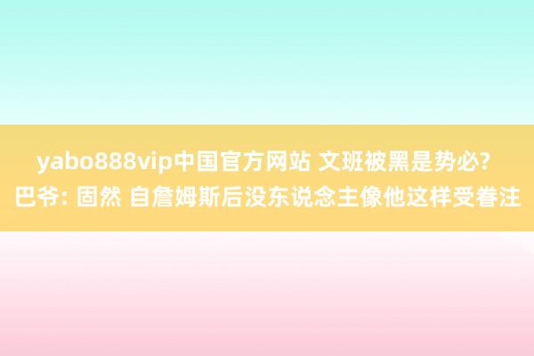 yabo888vip中国官方网站 文班被黑是势必? 巴爷: 固然 自詹姆斯后没东说念主像他这样受眷注